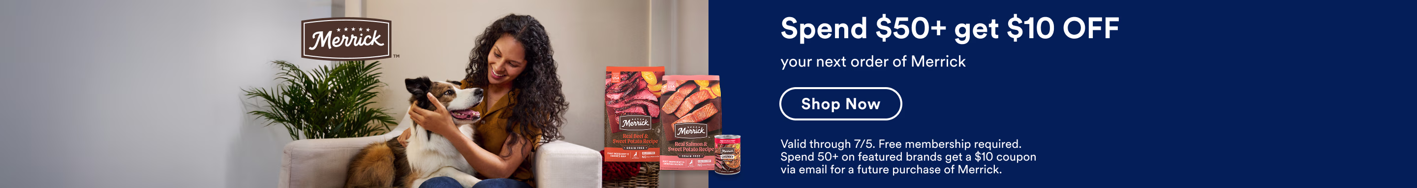 Merrick. Spend $50+ get $10 OFF your next order of Merrick. Shop Now. Valid through 7/5. Free membership required. Spend 50+ on featured brands get a $10 coupon via email for a future purchase of Merrick.