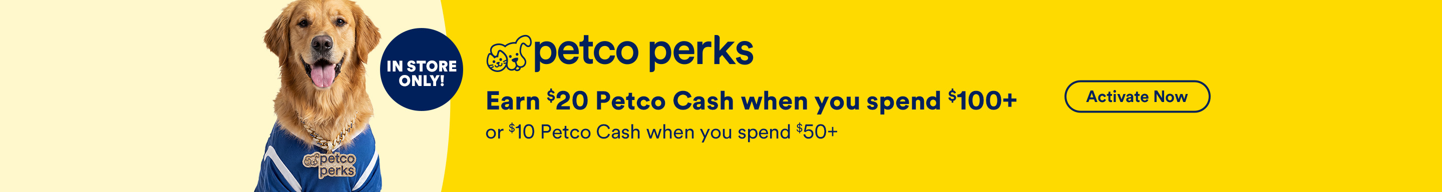 In Store Only! Petco Perks. Earn $20 Petco Cash when you spend $100+ or $10 Petco Cash when you spend $50+. Activate Now. Ends 10/31/26. See Details.