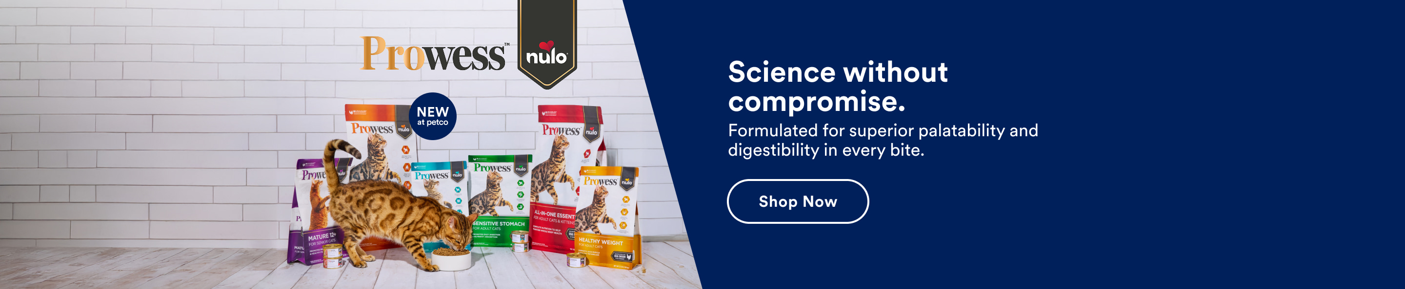 Prowess. New at Petco. Science without compromise. Formulated for superior palatability and digestibility in every bite. Shop now.