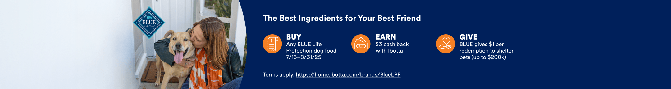 The Best Ingredients for Your Best Friend. BUY Any BLUE Life protection dog food 7/15-8/31/25. EARN $3 cash back with Ibotta. GIVE BLUE gives $1 per redemption to shelter pets (up to $200k). Terms apply. https://home.ibotta.com/brands/BlueLPF