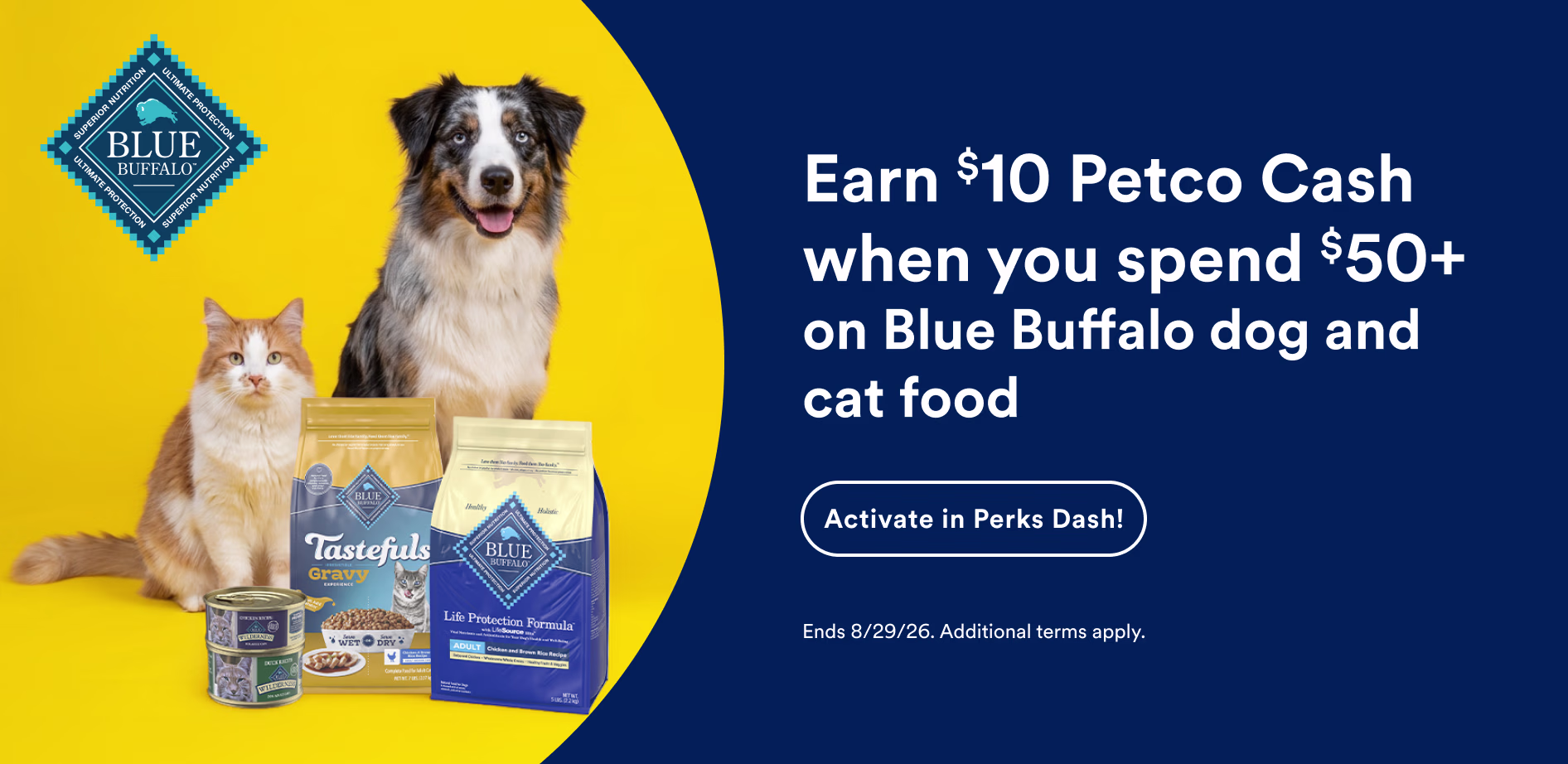 Earn $10 Petco Cash when you spend $50+ on Blue Buffalo dog and cat food. Activate in Perks Dash! Ends 8/29/26. Additional terms apply.