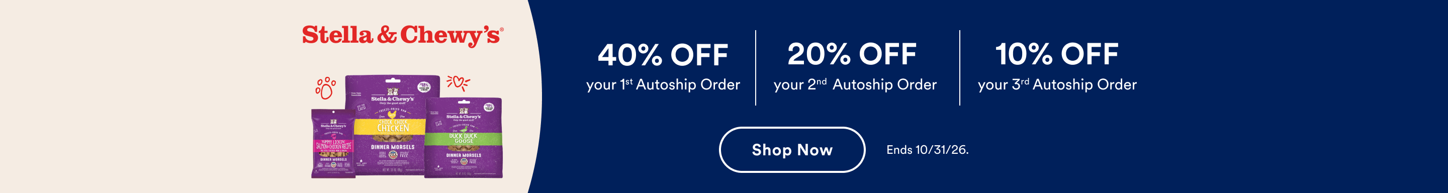 Stella & Chewy's. 40% Off your 1st Autoship Order | 20% Off your 2nd Autoship Order | 10% Off your 3rd Autoship Order. Shop Now. Ends 10/31/26.