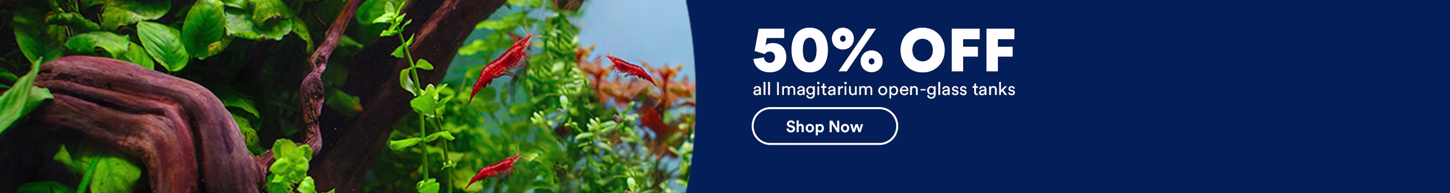 50% OFF all Imagitarium open-glass tanks. Shop Now. Ends 7/5/26. See Details.