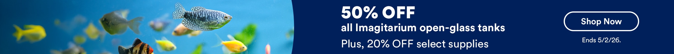 50% off all Imagitarium open-glass tanks. Plus, 20% OFF select supplies. Shop now. Ends 5/2/26.