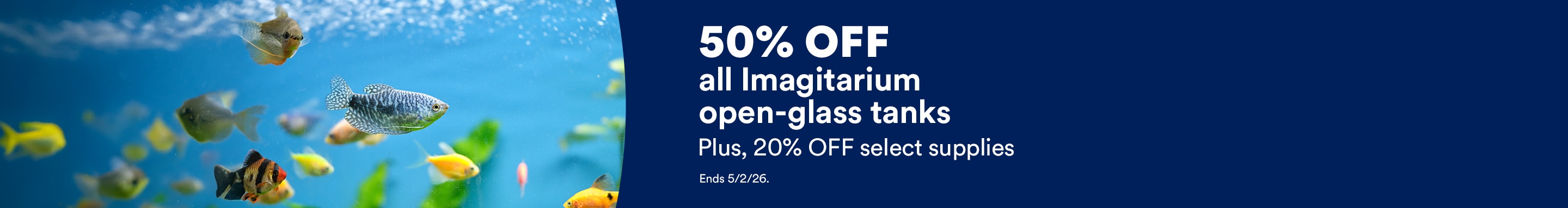 50% off all Imagitarium open-glass tanks. Plus, 20% OFF select supplies. Ends 5/2/26.