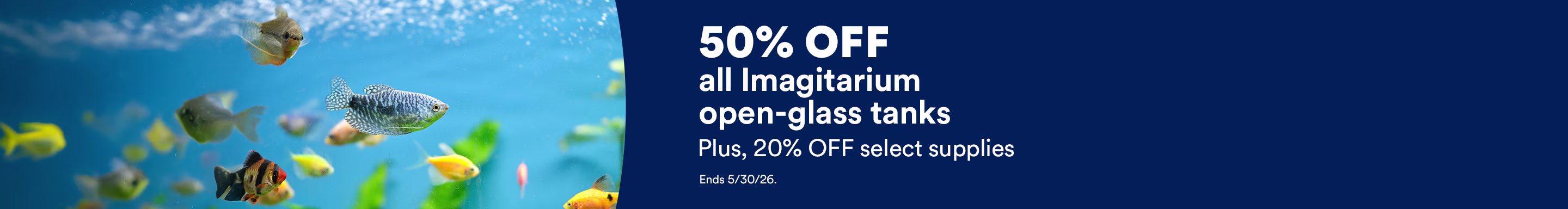 50% off all Imagitarium open-glass tanks. Plus, 20% OFF select supplies. Ends 5/30/26.