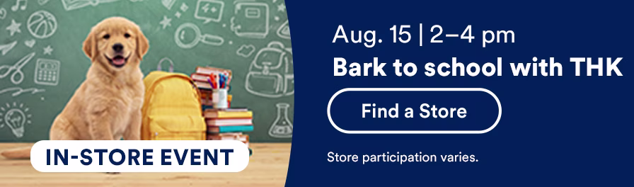 In-store event. August 15, 2-4 pm. Bark to school with THK. Find a store. Store participation varies.