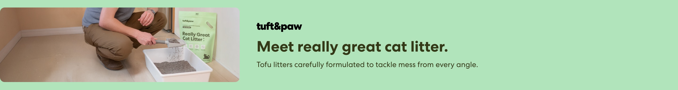 Tuft & Paw. Meet really great cat litter. Tofu litters carefully formulated to tackle mess from every angle.