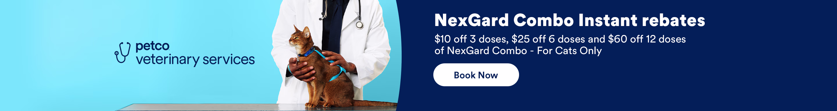 NexGard Combo Instant rebates. $10 off 3 doses, $25 off 6 doses and $60 off 12 doses of NexGard Combo - For Cats Only. Book Now. Ends 10/31/26. See Details.
