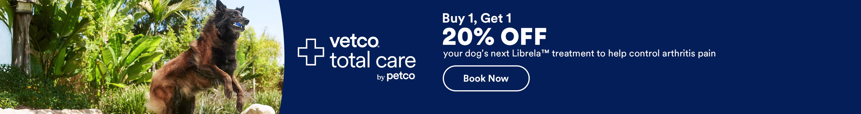 Vetco Total Care by Petco. Buy 1, Get 1 20% OFF your dog's next Librela™ treatment to help control arthritis pain. Book now. Ends 11/29/25. See Details.
