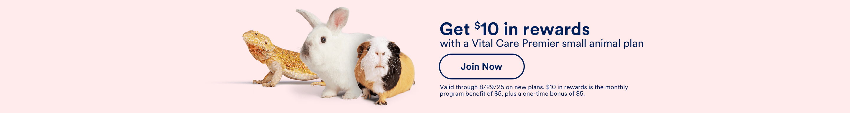 Get $10 in rewards with a Vital Care Premier small animal plan. Join Now. Valid through 8/29/25 on new plans. $10 in rewards is the monthly program benefit of $5, plus a one-time bonus of $5.