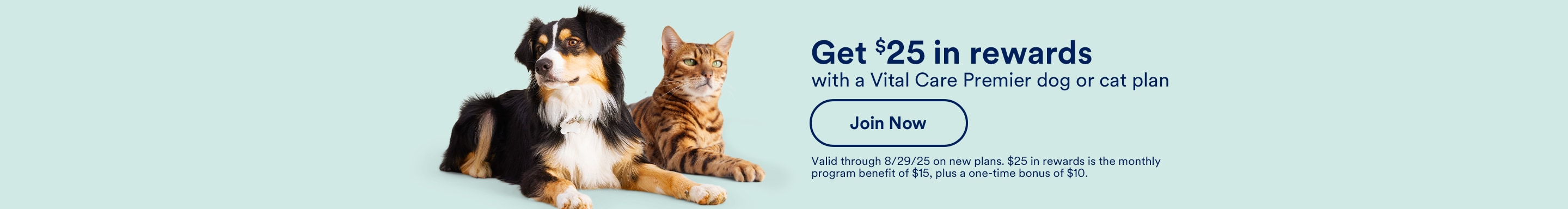 Get $25 in rewards with a Vital Care Premier dog or cat plan. Join Now. Valid through 8/29/25 on new plans. $25 in rewards is the monthly program benefit of $15, plus a one-time bonus of $10.