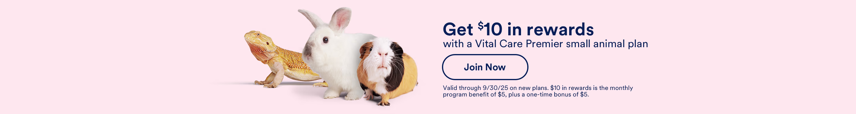 Get $10 in rewards with a Vital Care Premier small animal plan. Join Now. Valid through 9/30/25 on new plans. $10 in rewards is the monthly program benefit of $5, plus a one-time bonus of $5.