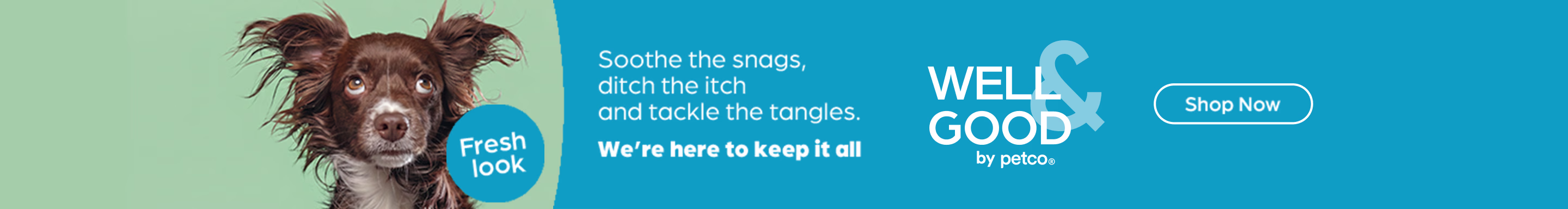 Fresh look. Soothe the snags, ditch the itch and tackle the tangles. We're here to keep it all. Well & Good by Petco. Shop Now.