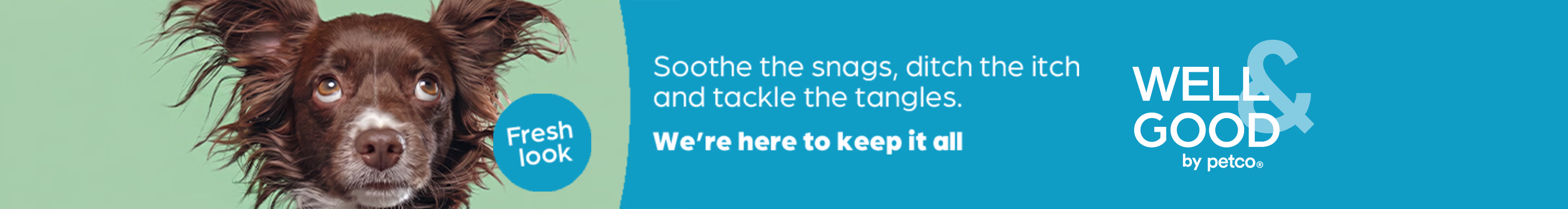 Fresh look. Soothe the snags, ditch the itch and tackle the tangles. We're here to keep it all. Well & Good by Petco.