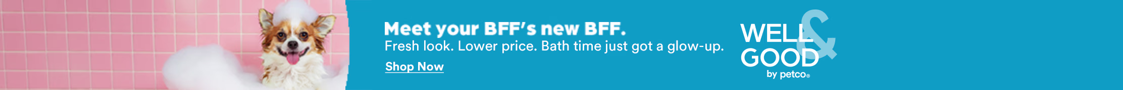 Meet your BFF's new BFF. Fresh look. Lower price. Bath time just got a glow-up. Shop Now. Well & Good by Petco.